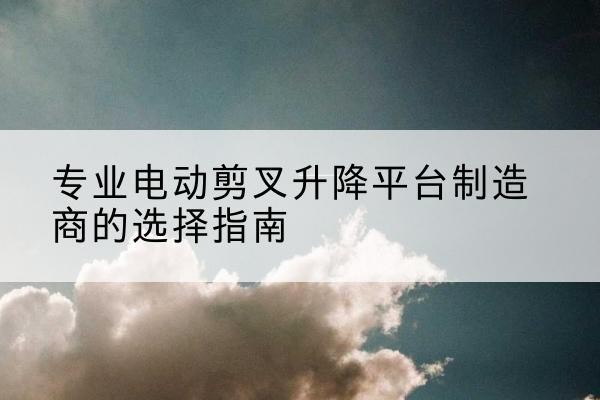 鸡冠电动剪叉升降平台厂家-专业电动剪叉升降平台制造商的选择指南