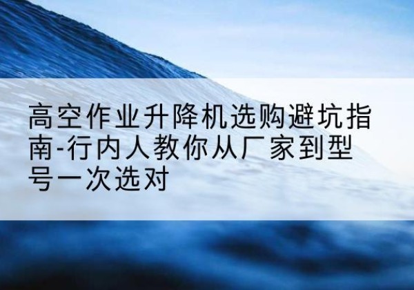 鸡冠升降平台厂家-高空作业升降机选购避坑指南-行内人教你从厂家到型号一次选对