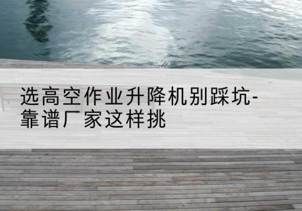 鸡冠剪叉式升降机厂家-选高空作业升降机别踩坑-靠谱厂家这样挑