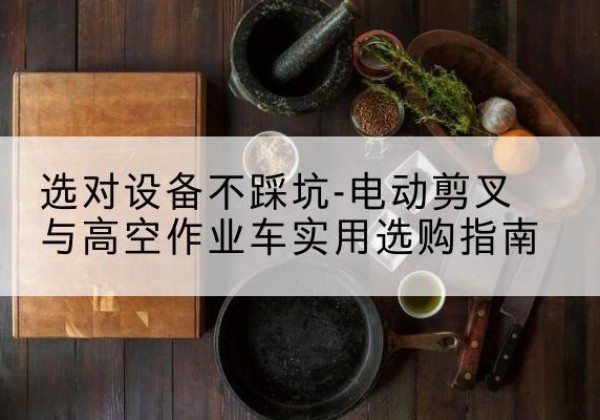 鸡冠电动剪叉升降平台怎么选-选对设备不踩坑-电动剪叉与高空作业车实用选购指南