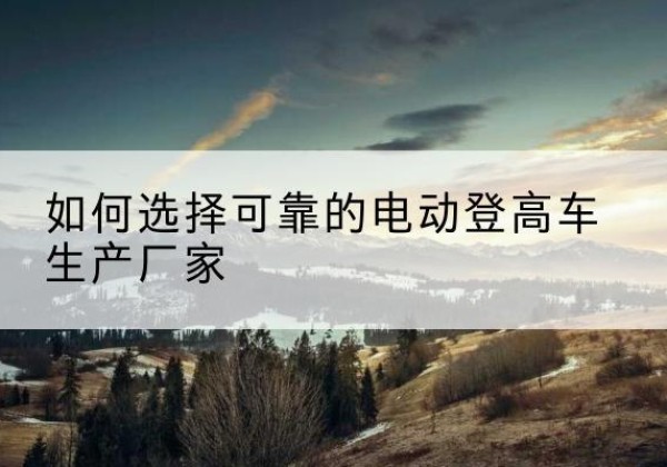 鸡冠电动登高车厂家-如何选择可靠的电动登高车生产厂家