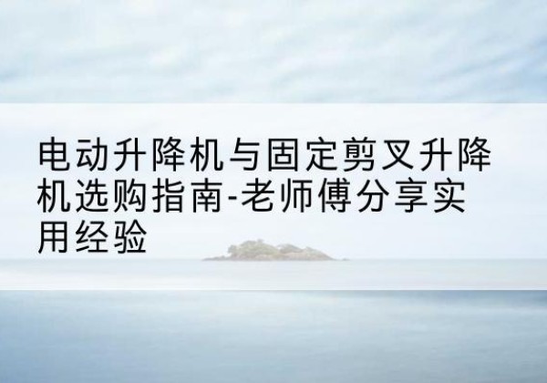 鸡冠电动升降机怎么选-电动升降机与固定剪叉升降机选购指南-老师傅分享实用经验