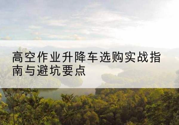 鸡冠升降车怎么选-高空作业升降车选购实战指南与避坑要点