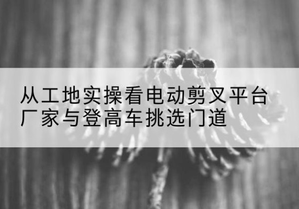 鸡冠电动剪叉升降平台厂家-从工地实操看电动剪叉平台厂家与登高车挑选门道