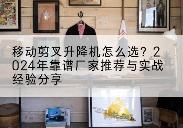 鸡冠升降平台厂家推荐-移动剪叉升降机怎么选？2024年靠谱厂家推荐与实战经验分享